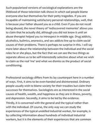 Such popularized versions of sociological explanations are the
lifeblood of those television talk shows in which sad people blame
everyone else but themselves for their petty tragedies. If you are
incapable of maintaining satisfactory personal relationships, well, that
is because your father abused you as a child. Even if you do not recall
being abused, the novel theory of 'rediscovered memories' allows you
to claim that he actually did, although you did not know it until an
abuse therapist helped you to introspect in middle age. Drug addicts,
alcoholics, bulimics, anorexics, and sex addicts line up to claim social
causes of their problems. There is perhaps no surprise in this. I will say
more later about the relationship between the individual and the social
roles he or she plays, but the fact that we can see the two things as
separate allows us to be self-interestedly selective about what we wish
to claim as the real 'me' and what we dismiss as the product of social
conditioning.
Professional sociology differs from its lay counterpart here in a number
of ways. First, it aims to be even-handed and disinterested. Ordinary
people usually wish to blame society for their troubles but claim their
successes for themselves. Sociologists are as interested in the social
causes of health, wealth, and happiness as they are in illness, poverty,
and depression. Secondly, it aims to be led by the evidence.
Thirdly, it is concerned with the general and the typical rather than
with the individual. Of course, the only way we can study the
experiences of the typical unskilled industrial worker, for example, is
by collecting information about hundreds of individual industrial
workers, but it is the elements of their experiences that are common
 