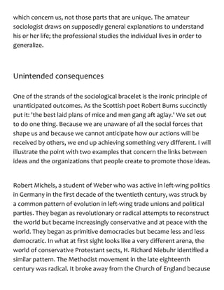 which concern us, not those parts that are unique. The amateur
sociologist draws on supposedly general explanations to understand
his or her life; the professional studies the individual lives in order to
generalize.
Unintended consequences
One of the strands of the sociological bracelet is the ironic principle of
unanticipated outcomes. As the Scottish poet Robert Burns succinctly
put it: 'the best laid plans of mice and men gang aft aglay.' We set out
to do one thing. Because we are unaware of all the social forces that
shape us and because we cannot anticipate how our actions will be
received by others, we end up achieving something very different. I will
illustrate the point with two examples that concern the links between
ideas and the organizations that people create to promote those ideas.
Robert Michels, a student of Weber who was active in left-wing politics
in Germany in the first decade of the twentieth century, was struck by
a common pattern of evolution in left-wing trade unions and political
parties. They began as revolutionary or radical attempts to reconstruct
the world but became increasingly conservative and at peace with the
world. They began as primitive democracies but became less and less
democratic. In what at first sight looks like a very different arena, the
world of conservative Protestant sects, H. Richard Niebuhr identified a
similar pattern. The Methodist movement in the late eighteenth
century was radical. It broke away from the Church of England because
 