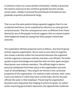 it wished to return to a more pristine Christianity. Initially it preached
the need to restructure the world but gradually became socially
conservative. Initially it stressed the priesthood of all believers but
gradually acquired a professional clergy.
That we see the same pattern being repeated suggests that it is not
accidental and hence can be explained by reference to some general
social processes. That the consequences were so different from those
desired by any of the people involved suggests that we cannot explain
what happened simply be saying that these people wished that
outcome.
The explanation Michels proposed went as follows. Any kind of group
activity requires organization. But as soon as one starts to organize
one creates a division within the movement between the organized
and the organizers, between ordinary members and officials. The latter
quickly acquire knowledge and expertise that set them apart and give
them power over ordinary members. The officials begin to derive
personal satisfaction from their place in the organization and seek
ways of consolidating it. They acquire an interest in the continued
prosperity of the organization. For ordinary trade unionists, their union
is just one interest in which they have a small stake. But for the paid
officials the union is their employer. Preserving the organization
becomes more important than helping it achieve its goals. As radical
action may bring government repression, the apparatchiks moderate.
 