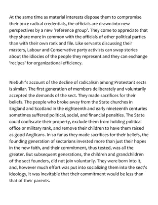 At the same time as material interests dispose them to compromise
their once radical credentials, the officials are drawn into new
perspectives by a new 'reference group'. They come to appreciate that
they share more in common with the officials of other political parties
than with their own rank and file. Like servants discussing their
masters, Labour and Conservative party activists can swap stories
about the idiocies of the people they represent and they can exchange
'recipes' for organizational efficiency.
Niebuhr's account of the decline of radicalism among Protestant sects
is similar. The first generation of members deliberately and voluntarily
accepted the demands of the sect. They made sacrifices for their
beliefs. The people who broke away from the State churches in
England and Scotland in the eighteenth and early nineteenth centuries
sometimes suffered political, social, and financial penalties. The State
could confiscate their property, exclude them from holding political
office or military rank, and remove their children to have them raised
as good Anglicans. In so far as they made sacrifices for their beliefs, the
founding generation of sectarians invested more than just their hopes
in the new faith, and their commitment, thus tested, was all the
greater. But subsequent generations, the children and grandchildren
of the sect founders, did not join voluntarily. They were born into it,
and, however much effort was put into socializing them into the sect's
ideology, it was inevitable that their commitment would be less than
that of their parents.
 