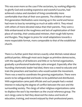 This was even more so the case if the sectarians, by working diligently
to glorify God and avoiding expensive and wasteful luxuries, had
achieved a status and standard of living considerably more
comfortable than that of their own parents. The children of most
first-generation Methodists were moving up in the world and hence
had more to lose by remaining so much at odds with it. They mixed
with others of more elevated status than their parents. They were a
little embarrassed at the roughness and lack of sophistication of their
place of worship, their uneducated minister, their rough folk hymns
and liturgies. They began to press for small adaptations towards a
more respectable format, more comparable to that of the established
church.
There is a further point that mirrors exactly what Michels noted about
political parties. Although most sects began as primitive democracies,
with the equality of all believers and little or no formal organization,
gradually a professional leadership cadre emerged. Especially after the
founding charismatic leader had died, there was a need to educate and
train the preachers and teachers who would sustain the movement.
There was a need to coordinate the growing organization. There were
assets to be safeguarded and books to be published and distributed.
With organization came paid officials and such people had a vested
interest in reducing the degree of conflict between the sect and the
surrounding society. The clergy of other religious organizations came
to displace the sect's lay members as the crucial reference group. The
sect clergy came to feel they deserved the status and levels of
education, training, and reward enjoyed by their professional peers.
 