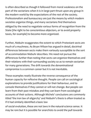 is often described as though it followed from moral weakness on the
part of the sectarians when it is in large part thrust upon any group in
the modern world by the expectations of the rest of the society.
Professionalism and bureaucracy are just the means by which modern
societies organize things, and many sectarians find themselves
obliged by the need to negotiate various forms of recognition from the
State (the right to be conscientious objectors, or to avoid property
taxes, for example) to become more organized.
Further, Niebuhr exaggerates the extent to which Protestant sects are
much of a muchness. As Bryan Wilson has argued in detail, doctrinal
differences between sects make them variously susceptible to the sort
of accommodation Niebuhr describes. We need not pursue the
differences further than noting that sects can organize themselves and
their relations with their surrounding society so as to remain sectarian
for many generations. The drift towards the denominational
compromise is a common career but it is not inevitable.
These examples neatly illustrate the reverse consequence of the
human capacity for reflexive thought. People can call on sociological
explanations to provide justifications for their behaviour, and to
console themselves if they cannot or will not change. But people can
learn from their past mistakes and they can learn from sociological
accounts of their actions. Although Michels' conclusions are commonly
titled 'the iron law of oligarchy' and Niebuhr's thesis is often treated as
if it had similarly identified a basic law
of social evolution, these are not laws in the natural-science sense. It
may be rare but it is possible for anarchists to avoid the pull towards
 