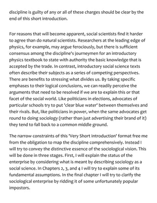 discipline is guilty of any or all of these charges should be clear by the
end of this short introduction.
For reasons that will become apparent, social scientists find it harder
to agree than do natural scientists. Researchers at the leading edge of
physics, for example, may argue ferociously, but there is sufficient
consensus among the discipline's journeymen for an introductory
physics textbook to state with authority the basic knowledge that is
accepted by the trade. In contrast, introductory social science texts
often describe their subjects as a series of competing perspectives.
There are benefits to stressing what divides us. By taking specific
emphases to their logical conclusions, we can readily perceive the
arguments that need to be resolved if we are to explain this or that
facet of the social world. Like politicians in elections, advocates of
particular schools try to put 'clear blue water' between themselves and
their rivals. But, like politicians in power, when the same advocates get
round to doing sociology (rather than just advertising their brand of it)
they tend to fall back to a common middle ground.
The narrow constraints of this 'Very Short Introduction' format free me
from the obligation to map the discipline comprehensively. Instead I
will try to convey the distinctive essence of the sociological vision. This
will be done in three stages. First, I will explain the status of the
enterprise by considering what is meant by describing sociology as a
social science. In Chapters 2, 3, and 4 I will try to explain some of its
fundamental assumptions. In the final chapter I will try to clarify the
sociological enterprise by ridding it of some unfortunately popular
impostors.
 