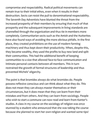 compromise and respectability. Radical political movements can
remain true to their initial ethos, even when it results in their
destruction. Sects can resist the pull to denominational respectability.
The Seventh Day Adventists have blunted the threat from the
increased prosperity of their members by ensuring that much of that
prosperity and the subsequent improvements in living standards are
channelled through the organization and thus tie in members more
completely. Communitarian sects such as the Amish and the Hutterites
have also found ways of avoiding the more obvious pitfalls. In the first
place, they created prohibitions on the use of modern farming
machinery and thus kept down their productivity. When, despite this,
they became wealthy, they used the profits to buy new land and split
their communities. This had the additional benefit of keeping
communities to a size that allowed face-to-face communication and
intimate personal contacts between all members. This in turn
restrained the growth of formal structures of leadership and thus
prevented Michels' oligarchy.
The point is that bromides always do what bromides do. People
possess reflexive conscious and can think about what they do. This
does not mean they can always master themselves or their
circumstances, but it does mean that they can learn from their
mistakes and from others. And they can learn from sociology. People
who wish to start a commune can now read and learn from Kanter's
studies. A class in my course on the sociology of religion was once
stunned by a student who announced that she was taking the course
because she planned to start her own religion and wanted some tips!
 
