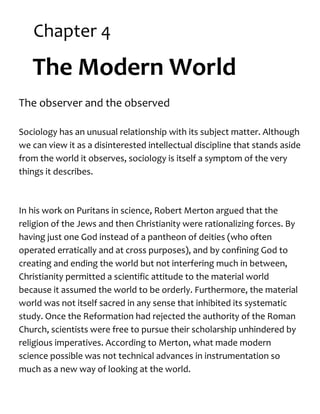Chapter 4
The Modern World
The observer and the observed
Sociology has an unusual relationship with its subject matter. Although
we can view it as a disinterested intellectual discipline that stands aside
from the world it observes, sociology is itself a symptom of the very
things it describes.
In his work on Puritans in science, Robert Merton argued that the
religion of the Jews and then Christianity were rationalizing forces. By
having just one God instead of a pantheon of deities (who often
operated erratically and at cross purposes), and by confining God to
creating and ending the world but not interfering much in between,
Christianity permitted a scientific attitude to the material world
because it assumed the world to be orderly. Furthermore, the material
world was not itself sacred in any sense that inhibited its systematic
study. Once the Reformation had rejected the authority of the Roman
Church, scientists were free to pursue their scholarship unhindered by
religious imperatives. According to Merton, what made modern
science possible was not technical advances in instrumentation so
much as a new way of looking at the world.
 