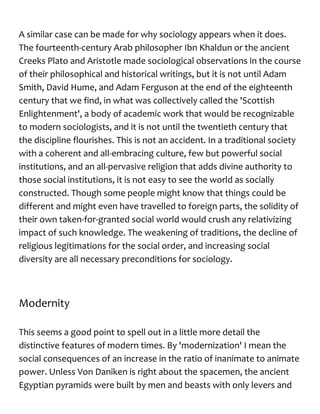 A similar case can be made for why sociology appears when it does.
The fourteenth-century Arab philosopher Ibn Khaldun or the ancient
Creeks Plato and Aristotle made sociological observations in the course
of their philosophical and historical writings, but it is not until Adam
Smith, David Hume, and Adam Ferguson at the end of the eighteenth
century that we find, in what was collectively called the 'Scottish
Enlightenment', a body of academic work that would be recognizable
to modern sociologists, and it is not until the twentieth century that
the discipline flourishes. This is not an accident. In a traditional society
with a coherent and all-embracing culture, few but powerful social
institutions, and an all-pervasive religion that adds divine authority to
those social institutions, it is not easy to see the world as socially
constructed. Though some people might know that things could be
different and might even have travelled to foreign parts, the solidity of
their own taken-for-granted social world would crush any relativizing
impact of such knowledge. The weakening of traditions, the decline of
religious legitimations for the social order, and increasing social
diversity are all necessary preconditions for sociology.
Modernity
This seems a good point to spell out in a little more detail the
distinctive features of modern times. By 'modernization' I mean the
social consequences of an increase in the ratio of inanimate to animate
power. Unless Von Daniken is right about the spacemen, the ancient
Egyptian pyramids were built by men and beasts with only levers and
 