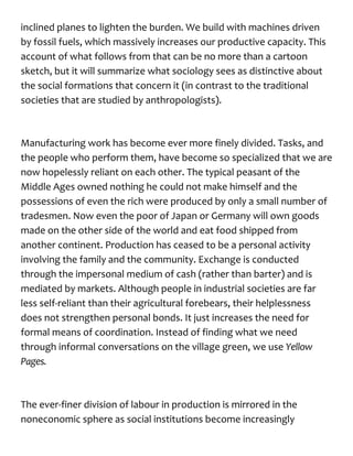 inclined planes to lighten the burden. We build with machines driven
by fossil fuels, which massively increases our productive capacity. This
account of what follows from that can be no more than a cartoon
sketch, but it will summarize what sociology sees as distinctive about
the social formations that concern it (in contrast to the traditional
societies that are studied by anthropologists).
Manufacturing work has become ever more finely divided. Tasks, and
the people who perform them, have become so specialized that we are
now hopelessly reliant on each other. The typical peasant of the
Middle Ages owned nothing he could not make himself and the
possessions of even the rich were produced by only a small number of
tradesmen. Now even the poor of Japan or Germany will own goods
made on the other side of the world and eat food shipped from
another continent. Production has ceased to be a personal activity
involving the family and the community. Exchange is conducted
through the impersonal medium of cash (rather than barter) and is
mediated by markets. Although people in industrial societies are far
less self-reliant than their agricultural forebears, their helplessness
does not strengthen personal bonds. It just increases the need for
formal means of coordination. Instead of finding what we need
through informal conversations on the village green, we use Yellow
Pages.
The ever-finer division of labour in production is mirrored in the
noneconomic sphere as social institutions become increasingly
 