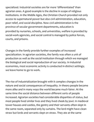 specialized. Industrial societies are far more 'differentiated' than
agrarian ones. A good example is the decline in scope of religious
institutions. In the Middle Ages, the Christian Church provided not only
access to supernatural power but also civil administration, education,
poor relief, and social discipline. Now civil administration is the
province of secular government departments, education is
provided by nurseries, schools, and universities, welfare is provided by
social-work agencies, and social control is managed by police forces,
courts, and prisons.
Changes in the family provide further examples of increased
specialization. In agrarian societies, the family was often a unit of
production as well as the social institution through which we managed
the biological and social reproduction of our society. In industrial
economies, most economic activity is conducted in distinct settings;
we leave home to go to work.
The rise of industrialization brought with it complex changes in the
nature and social consequences of inequality. In theory people became
more alike and in many ways the world became much fairer. At the
same time the social distance between different sorts of people
increased. Agrarian societies had considerable disparities of status, but
most people lived similar lives and they lived cheek by jowl. In medieval
tower houses and castles, the gentry and their servants often slept in
the same room, separated only by curtains. The lord might have clean
straw but lords and servants slept on straw. They ate at the same
 