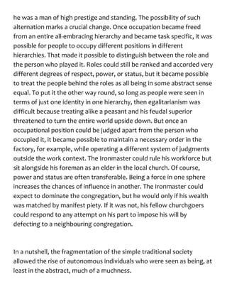 he was a man of high prestige and standing. The possibility of such
alternation marks a crucial change. Once occupation became freed
from an entire all-embracing hierarchy and became task specific, it was
possible for people to occupy different positions in different
hierarchies. That made it possible to distinguish between the role and
the person who played it. Roles could still be ranked and accorded very
different degrees of respect, power, or status, but it became possible
to treat the people behind the roles as all being in some abstract sense
equal. To put it the other way round, so long as people were seen in
terms of just one identity in one hierarchy, then egalitarianism was
difficult because treating alike a peasant and his feudal superior
threatened to turn the entire world upside down. But once an
occupational position could be judged apart from the person who
occupied it, it became possible to maintain a necessary order in the
factory, for example, while operating a different system of judgments
outside the work context. The Ironmaster could rule his workforce but
sit alongside his foreman as an elder in the local church. Of course,
power and status are often transferable. Being a force in one sphere
increases the chances of influence in another. The Ironmaster could
expect to dominate the congregation, but he would only if his wealth
was matched by manifest piety. If it was not, his fellow churchgoers
could respond to any attempt on his part to impose his will by
defecting to a neighbouring congregation.
In a nutshell, the fragmentation of the simple traditional society
allowed the rise of autonomous individuals who were seen as being, at
least in the abstract, much of a muchness.
 