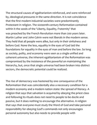 The structural causes of egalitarianism reinforced, and were reinforced
by, ideological pressures in the same direction. It is not coincidence
that the first modern industrial societies were predominantly
Protestant in religion. The sixteenth-century Reformation contained
within it the seeds of the 'Liberty, Equality, Fraternity' that
was preached by the French Revolution more than 200 years later.
Martin Luther and John Calvin were not liberals in the modern sense.
They held that all people were alike, but only in their sinfulness and
before God. None the less, equality in the eyes of God laid the
foundations for equality in the eyes of man and before the law. So long
as society, polity, and economy were seen as a single unified and
coherent universe, the inherent egalitarianism of the Reformation was
compromised by the insistence of the powerful on maintaining the
hierarchy, but, once that single universe had been broken into distinct
sectors, the democratic potential could be realized.
The rise of democracy was hastened by one consequence of the
Reformation that was coincidentally also a necessary condition for a
modern economy and a modern nation state: the spread of literacy. A
religion that says that salvation is acquired by obeying the priest class
and following its rituals does not need its people to be docile and
passive, but it does nothing to encourage the alternative. A religion
that says that everyone must study the Word of God and take personal
responsibility for obeying God's commands not only encourages
personal autonomy but also needs to provide people with
 