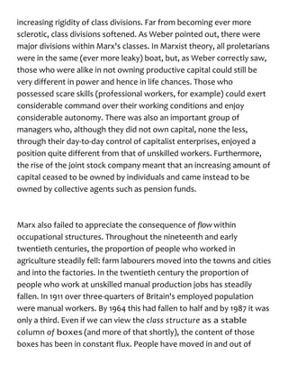 increasing rigidity of class divisions. Far from becoming ever more
sclerotic, class divisions softened. As Weber pointed out, there were
major divisions within Marx's classes. In Marxist theory, all proletarians
were in the same (ever more leaky) boat, but, as Weber correctly saw,
those who were alike in not owning productive capital could still be
very different in power and hence in life chances. Those who
possessed scare skills (professional workers, for example) could exert
considerable command over their working conditions and enjoy
considerable autonomy. There was also an important group of
managers who, although they did not own capital, none the less,
through their day-to-day control of capitalist enterprises, enjoyed a
position quite different from that of unskilled workers. Furthermore,
the rise of the joint stock company meant that an increasing amount of
capital ceased to be owned by individuals and came instead to be
owned by collective agents such as pension funds.
Marx also failed to appreciate the consequence of flow within
occupational structures. Throughout the nineteenth and early
twentieth centuries, the proportion of people who worked in
agriculture steadily fell: farm labourers moved into the towns and cities
and into the factories. In the twentieth century the proportion of
people who work at unskilled manual production jobs has steadily
fallen. In 1911 over three-quarters of Britain's employed population
were manual workers. By 1964 this had fallen to half and by 1987 it was
only a third. Even if we can view the class structure as a stable
column of boxes (and more of that shortly), the content of those
boxes has been in constant flux. People have moved in and out of
 