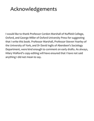 Acknowledgements
I would like to thank Professor Cordon Marshall of Nuffield College,
Oxford, and George Miller of Oxford University Press for suggesting
that I write this book. Professor Marshall, Professor Steven Yearley of
the University of York, and Dr David Inglis of Aberdeen's Sociology
Department, were kind enough to comment on early drafts. As always,
Hilary Walford's copy-editing will have ensured that I have not said
anything I did not mean to say.
 