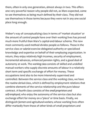 them, often in only one generation, almost always in two. This offers
one very powerful reason why people did not, as Marx expected, come
to see themselves as being much defined by their class. They did not
see themselves in those terms because they were not in any one social
place long enough.
Weber's way of conceptualizing class in terms of 'market situation' or
the amount of control people have over their working lives has proved
much more fruitful than Marx's capital-and-labour schema. The now
most commonly used method divides people as follows. Those in the
service class or salariatexercise delegated authority or specialized
knowledge and expertise on behalf of their employing organization. In
return, they enjoy relatively high incomes, security of employment,
incremental advances, enhanced pension rights, and a good deal of
autonomy at work. The workingclassconsists of skilled and unskilled
manual workers who supply discrete amounts of labour in a relatively
short term and specific exchange of effort for money. These
occupations tend also to be more intensively supervised and
controlled. Between the service class and the working class, we have
the routine clerical class, which is defined by employment relations that
combine elements of the service relationship and the pure labour
contract. A fourth class consists of the small proprietors and
self-employed, who enjoy the autonomy of the service class but also
exchange effort for money on a 'piece' or time basis. Finally, we
distinguish farmersand agricultural workers, whose working lives often
differ markedly from those of other kinds of small proprietors and
 