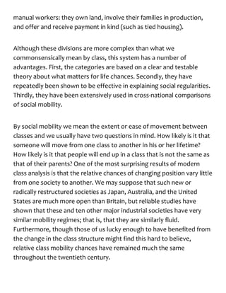 manual workers: they own land, involve their families in production,
and offer and receive payment in kind (such as tied housing).
Although these divisions are more complex than what we
commonsensically mean by class, this system has a number of
advantages. First, the categories are based on a clear and testable
theory about what matters for life chances. Secondly, they have
repeatedly been shown to be effective in explaining social regularities.
Thirdly, they have been extensively used in cross-national comparisons
of social mobility.
By social mobility we mean the extent or ease of movement between
classes and we usually have two questions in mind. How likely is it that
someone will move from one class to another in his or her lifetime?
How likely is it that people will end up in a class that is not the same as
that of their parents? One of the most surprising results of modern
class analysis is that the relative chances of changing position vary little
from one society to another. We may suppose that such new or
radically restructured societies as Japan, Australia, and the United
States are much more open than Britain, but reliable studies have
shown that these and ten other major industrial societies have very
similar mobility regimes; that is, that they are similarly fluid.
Furthermore, though those of us lucky enough to have benefited from
the change in the class structure might find this hard to believe,
relative class mobility chances have remained much the same
throughout the twentieth century.
 