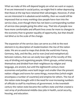 What we make of this will depend largely on what we want or expect.
If we are interested in social justice, we might find it rather depressing
that those at the top have retained their advantages. However, if what
we are interested in is absolute social mobility, then we would still be
impressed that so many working-class people have risen into the
service class, even though there has not been a corresponding number
of service-class people going the other way. That lots of people now
have more comfortable and affluent lives owes far more to changes in
the economy than to greater equality of opportunity, but that should
not blind us to the scale of the change.
The expansion of the service class can serve as a link to the next
element in my description of modernization: the rise of the nation
state. We are so used to maps that divide the world into France,
Germany, Italy, and the like, and to wars (real and metaphorical)
between nations, that we can easily lose sight of the novelty of this
way of dividing and organizing people. Ethnic groups, united among
themselves and divided from their neighbours by religion and
language, are ancient, but until the eighteenth century most
economies and polities were both larger and smaller than the present
nation: villages and towns for some things, monarchies (which might
encompass a number of countries) and empires for others. The rise of
the nation state brought with it the need for ever-increasing numbers
of officials to staff its machinery of government. In the twentieth
century the nation state became the welfare state and that created a
vast array of professional middle-class jobs in health, social security,
housing, and education.
 