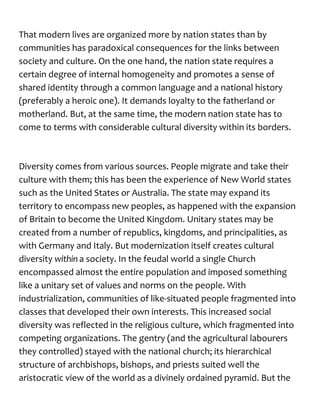 That modern lives are organized more by nation states than by
communities has paradoxical consequences for the links between
society and culture. On the one hand, the nation state requires a
certain degree of internal homogeneity and promotes a sense of
shared identity through a common language and a national history
(preferably a heroic one). It demands loyalty to the fatherland or
motherland. But, at the same time, the modern nation state has to
come to terms with considerable cultural diversity within its borders.
Diversity comes from various sources. People migrate and take their
culture with them; this has been the experience of New World states
such as the United States or Australia. The state may expand its
territory to encompass new peoples, as happened with the expansion
of Britain to become the United Kingdom. Unitary states may be
created from a number of republics, kingdoms, and principalities, as
with Germany and Italy. But modernization itself creates cultural
diversity within a society. In the feudal world a single Church
encompassed almost the entire population and imposed something
like a unitary set of values and norms on the people. With
industrialization, communities of like-situated people fragmented into
classes that developed their own interests. This increased social
diversity was reflected in the religious culture, which fragmented into
competing organizations. The gentry (and the agricultural labourers
they controlled) stayed with the national church; its hierarchical
structure of archbishops, bishops, and priests suited well the
aristocratic view of the world as a divinely ordained pyramid. But the
 