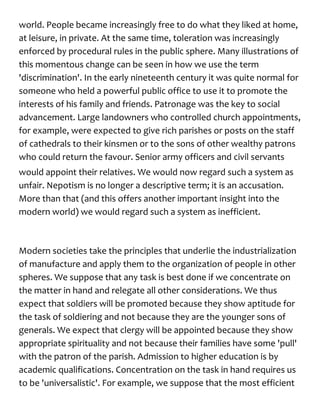 world. People became increasingly free to do what they liked at home,
at leisure, in private. At the same time, toleration was increasingly
enforced by procedural rules in the public sphere. Many illustrations of
this momentous change can be seen in how we use the term
'discrimination'. In the early nineteenth century it was quite normal for
someone who held a powerful public office to use it to promote the
interests of his family and friends. Patronage was the key to social
advancement. Large landowners who controlled church appointments,
for example, were expected to give rich parishes or posts on the staff
of cathedrals to their kinsmen or to the sons of other wealthy patrons
who could return the favour. Senior army officers and civil servants
would appoint their relatives. We would now regard such a system as
unfair. Nepotism is no longer a descriptive term; it is an accusation.
More than that (and this offers another important insight into the
modern world) we would regard such a system as inefficient.
Modern societies take the principles that underlie the industrialization
of manufacture and apply them to the organization of people in other
spheres. We suppose that any task is best done if we concentrate on
the matter in hand and relegate all other considerations. We thus
expect that soldiers will be promoted because they show aptitude for
the task of soldiering and not because they are the younger sons of
generals. We expect that clergy will be appointed because they show
appropriate spirituality and not because their families have some 'pull'
with the patron of the parish. Admission to higher education is by
academic qualifications. Concentration on the task in hand requires us
to be 'universalistic'. For example, we suppose that the most efficient
 
