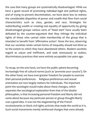 the case that many groups are systematically disadvantaged. While we
have a good record of promoting individual legal and political rights,
and of trying to prevent discrimination, we have done less to redress
the considerable disparities of power and wealth that flow from social
characteristics such as class, gender, and race. Strategies for
redistributing wealth or creating real equality of opportunity by giving
disadvantaged groups various sorts of 'head start' have usually been
defeated by the counter-argument that they infringe the individual
rights of those who cannot claim membership of the group that is
intended to benefit from 'affirmative action'. None the less, observing
that our societies retain certain forms of inequality should not blind us
to the extent to which they have abandoned others. Modern societies
regard as unjust and inefficient, and seek strenuously to outlaw,
discriminatory practices that were entirely acceptable 200 years ago.
To recap, on the one hand, we have the public sphere becoming
increasingly free of cultural norms (such as 'promote your cousins'). On
the other hand, we have ever-greater freedom for people to exercise
their personal preferences. Religious preferences and sexual
orientation are now largely matters for individuals. The important
point the sociologist would make about these changes, which
separates the sociological explanation from that of the idealist
philosopher, is that increasing personal freedom and liberty did not
come about because any particular person or group thought liberty
was a good idea. It was not the sloganeering of the French
revolutionaries or black civil-rights activists that made the world as it is.
Such social movements merely reinforced changes that were already
 