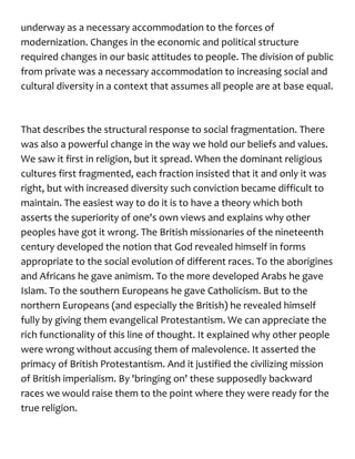 underway as a necessary accommodation to the forces of
modernization. Changes in the economic and political structure
required changes in our basic attitudes to people. The division of public
from private was a necessary accommodation to increasing social and
cultural diversity in a context that assumes all people are at base equal.
That describes the structural response to social fragmentation. There
was also a powerful change in the way we hold our beliefs and values.
We saw it first in religion, but it spread. When the dominant religious
cultures first fragmented, each fraction insisted that it and only it was
right, but with increased diversity such conviction became difficult to
maintain. The easiest way to do it is to have a theory which both
asserts the superiority of one's own views and explains why other
peoples have got it wrong. The British missionaries of the nineteenth
century developed the notion that God revealed himself in forms
appropriate to the social evolution of different races. To the aborigines
and Africans he gave animism. To the more developed Arabs he gave
Islam. To the southern Europeans he gave Catholicism. But to the
northern Europeans (and especially the British) he revealed himself
fully by giving them evangelical Protestantism. We can appreciate the
rich functionality of this line of thought. It explained why other people
were wrong without accusing them of malevolence. It asserted the
primacy of British Protestantism. And it justified the civilizing mission
of British imperialism. By 'bringing on' these supposedly backward
races we would raise them to the point where they were ready for the
true religion.
 