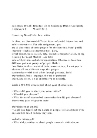 Sociology 101.15: Introduction to Sociology Drexel University
Homework 2 Winter 2016
Observing Non-Verbal Interaction
In class, we discussed different forms of social interaction and
public encounters. For this assignment, you
are to discreetly observe people for one hour in a busy, public
location—such as a shopping mall, park,
street corner, train station, cafe, on public transportation, or the
Reading Terminal Market—and take
note of their non-verbal communication. Observe at least ten
different pairs or groups of people. Rather
than listen to the content of their conversations, I want you to
observe all the different ways that people
communicate with each other through gestures, facial
expressions, body language, the use of personal
space, and so on. Be as unobtrusive as possible.
Write a 500-600 word report about your observations.
• Where did you conduct your observation?
• Who did you observe?
• What forms of non-verbal communication did you observe?
Were some pairs or groups more
expressive than others?
• Could you figure out the nature of people’s relationships with
one another based on how they non-
verbally interacted?
• What did you observe about people’s moods, attitudes, or
 