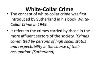White-Collar Crime
• The concept of white-collar crime was first
introduced by Sutherland in his book White-
Collar Crime in 1949.
• It refers to the crimes carried by those in the
more affluent sectors of the society. ‘Crimes
committed by persons of high social status
and respectability in the course of their
occupation’ (Sutherland).
 