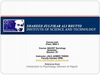 Course cod:
Class: BBA 3
Course: BA2307 Sociology
Semester:
Session :01
Instructor. JALIL AHMED THEBO
Faculty member HRM.
Email: jalilthebo@lrk.szabist.edu.pk
Reference Book
Introduction to Psychology, Atkinson & Hilgard.
 
