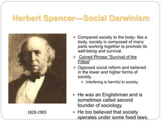  Compared society to the body- like a
body, society is composed of many
parts working together to promote its
well-being and survival.
 Coined Phrase “Survival of the
Fittest”
 Opposed social reform and believed
in the lower and higher forms of
society.
 Interfering is harmful to society.
 He was an Englishman and is
sometimes called second
founder of sociology.
 He too believed that society
operates under some fixed laws.
Herbert Spencer—Social Darwinism
1820-1903
 