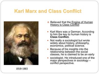  Believed that the Engine of Human
History is Class Conflict
 Karl Marx was a German. According
to him the key to human history is
Class Conflict.
 Not really a sociologist but wrote
widely about history, philosophy,
economics, political science.
 Because of his insights into the
relationship between the social
classes, he is claimed to be an early
 sociologist. He introduced one of the
major perspectives in sociology –
conflict perspective.
Karl Marx and Class Conflict
1818-1883
 