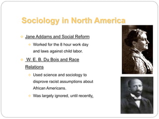  Jane Addams and Social Reform
 Worked for the 8 hour work day
and laws against child labor.
 W. E. B. Du Bois and Race
Relations
 Used science and sociology to
disprove racist assumptions about
African Americans.
 Was largely ignored, until recently.
Sociology in North America
 