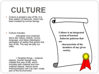 CULTURE
 Culture is people’s way of life. It is
their pattern of behavior, which has
been created by human beings.
 Culture includes:
Intangible (non-material)
items like values, beliefs, norms,
language, and ideas (ideologies:
perception of reality) that govern the
way of life. The way we play our
roles.
+ Tangible things – material
objects. Human beings have
created this way of life, which
includes both material and non-
material objects. Hence some
Anthropologists call it as man- made
part of the environment.
Culture is an integrated
system of learned
behavior patterns that
are
characteristic of the
members of any given
society.
 