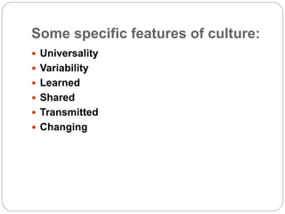 Some specific features of culture:
 Universality
 Variability
 Learned
 Shared
 Transmitted
 Changing
 
