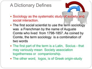A Dictionary Defines
 Sociology as the systematic study of society and
social interaction.
 The first social scientist to use the term sociology
was a Frenchman by the name of Auguste
Comte who lived from 1798-1857. As coined by
Comte, the term sociology is a combination of
two words
 The first part of the term is a Latin, Socius - that
may variously mean Society association
togetherness or companionship.
 The other word, logos, is of Greek origin-study
 