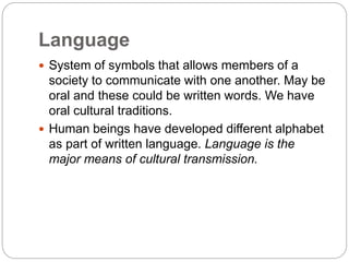 Language
 System of symbols that allows members of a
society to communicate with one another. May be
oral and these could be written words. We have
oral cultural traditions.
 Human beings have developed different alphabet
as part of written language. Language is the
major means of cultural transmission.
 