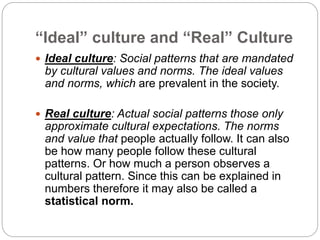 “Ideal” culture and “Real” Culture
 Ideal culture: Social patterns that are mandated
by cultural values and norms. The ideal values
and norms, which are prevalent in the society.
 Real culture: Actual social patterns those only
approximate cultural expectations. The norms
and value that people actually follow. It can also
be how many people follow these cultural
patterns. Or how much a person observes a
cultural pattern. Since this can be explained in
numbers therefore it may also be called a
statistical norm.
 