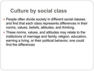 Culture by social class
 People often divide society in different social classes
and find that each class represents differences in their
norms, values, beliefs, attitudes, and thinking.
 These norms, values, and attitudes may relate to the
institutions of marriage and family, religion, education,
earning a living, or their political behavior, one could
find the differences
 