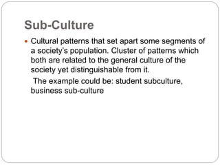 Sub-Culture
 Cultural patterns that set apart some segments of
a society’s population. Cluster of patterns which
both are related to the general culture of the
society yet distinguishable from it.
The example could be: student subculture,
business sub-culture
 