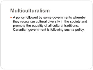 Multiculturalism
 A policy followed by some governments whereby
they recognize cultural diversity in the society and
promote the equality of all cultural traditions.
Canadian government is following such a policy.
 