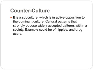 Counter-Culture
 It is a subculture, which is in active opposition to
the dominant culture. Cultural patterns that
strongly oppose widely accepted patterns within a
society. Example could be of hippies, and drug
users.
 