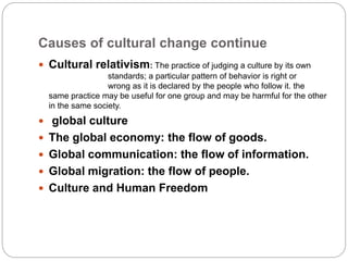 Causes of cultural change continue
 Cultural relativism: The practice of judging a culture by its own
standards; a particular pattern of behavior is right or
wrong as it is declared by the people who follow it. the
same practice may be useful for one group and may be harmful for the other
in the same society.
 global culture
 The global economy: the flow of goods.
 Global communication: the flow of information.
 Global migration: the flow of people.
 Culture and Human Freedom
 