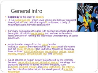 General intro
 sociology is the study of society.
 It is a social science which uses various methods of empirical
investigation[1] and critical analysis[2] to develop a body of
knowledge about human social activity.
 For many sociologists the goal is to conduct research which may
be applied directly to social policy and welfare, while others
focus primarily on refining the theoretical understanding of social
processes.
 subject matter ranges from the micro level of
individual agency and interaction to the macrolevel of systems
and the social structure.[3]The traditional focuses of sociology
have included social stratification, social class, culture, social
mobility, religion, secularisation, law, and deviance.
 As all spheres of human activity are affected by the interplay
between social structure and individual agency, sociology has
gradually expanded its focus to further subjects, such
as health, medical, military and penal institutions, the Internet,
and the role of social activity in the development of scientific
knowledge.
 