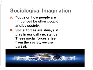 Sociological Imagination
A. Focus on how people are
influenced by other people
and by society.
B. Social forces are always at
play in our daily existence.
These social forces arise
from the society we are
part of.
 