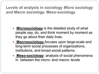 Levels of analysis in sociology Micro sociology
and Macro sociology. Meso-sociology
 Microsociology is the detailed study of what
people say, do, and think moment by moment as
they go about their daily lives.
 Macrosociology focuses upon large-scale and
long-term social processes of organizations,
institutions, and broad social patterns.
 Meso-sociology: analysis of social phenomena
in between the micro- and macro- levels
 