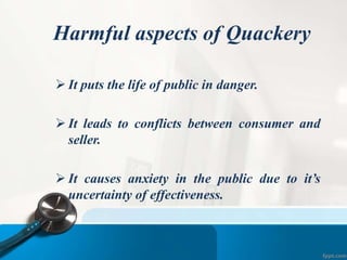 Harmful aspects of Quackery
 It puts the life of public in danger.
 It leads to conflicts between consumer and
seller.
 It causes anxiety in the public due to it’s
uncertainty of effectiveness.
 