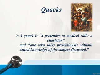 Quacks
 A quack is “a pretender to medical skill; a
charlatan”
and “one who talks pretentiously without
sound knowledge of the subject discussed.”
 