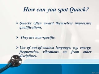 How can you spot Quack?
 Quacks often award themselves impressive
qualifications.
 They are non-specific.
 Use of out-of-context language, e.g. energy,
frequencies, vibrations etc from other
disciplines.
 