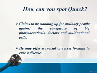 How can you spot Quack?
 Claims to be standing up for ordinary people
against the conspiracy of big
pharmaceuticals, doctors and multinational
evils.
 He may offer a special or secret formula to
cure a disease.
 