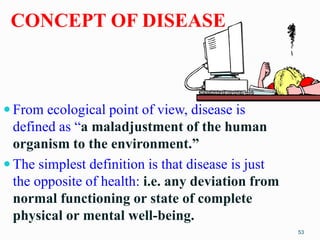 CONCEPT OF DISEASE
 From ecological point of view, disease is
defined as “a maladjustment of the human
organism to the en...
