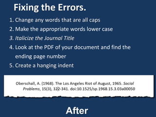 Fixing the Errors.
1. Change any words that are all caps
2. Make the appropriate words lower case
3. Italicize the Journal Title
4. Look at the PDF of your document and find the
ending page number
5. Create a hanging indent
After
 