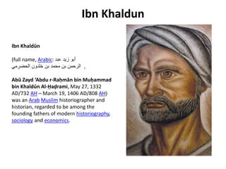 Ibn Khaldun
Ibn Khaldūn
(full name, Arabic: ‫عبد‬ ‫زيد‬ ‫أبو‬
‫الحضرمي‬ ‫خلدون‬ ‫بن‬ ‫محمد‬ ‫بن‬ ‫الرحمن‬ ,
Abū Zayd ‘Abdu r-Raḥmān bin Muḥammad
bin Khaldūn Al-Ḥaḍrami, May 27, 1332
AD/732 AH – March 19, 1406 AD/808 AH)
was an Arab Muslim historiographer and
historian, regarded to be among the
founding fathers of modern historiography,
sociology and economics.
 