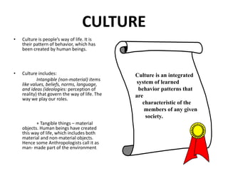 CULTURE
• Culture is people’s way of life. It is
their pattern of behavior, which has
been created by human beings.
• Culture includes:
Intangible (non-material) items
like values, beliefs, norms, language,
and ideas (ideologies: perception of
reality) that govern the way of life. The
way we play our roles.
+ Tangible things – material
objects. Human beings have created
this way of life, which includes both
material and non-material objects.
Hence some Anthropologists call it as
man- made part of the environment.
Culture is an integrated
system of learned
behavior patterns that
are
characteristic of the
members of any given
society.
 